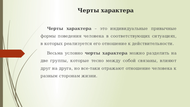 Черты характера Черты характера – это индивидуальные привычные формы поведения человека в соответствующих ситуациях, в которых реализуется его отношение к действительности. Весьма условно черты характера можно разделить на две группы, которые тесно между собой связаны, влияют друг на друга, но все-таки отражают отношение человека к разным сторонам жизни. 