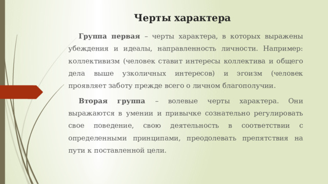 Черты характера Группа первая – черты характера, в которых выражены убеждения и идеалы, направленность личности. Например: коллективизм (человек ставит интересы коллектива и общего дела выше узколичных интересов) и эгоизм (человек проявляет заботу прежде всего о личном благополучии. Вторая группа – волевые черты характера. Они выражаются в умении и привычке сознательно регулировать свое поведение, свою деятельность в соответствии с определенными принципами, преодолевать препятствия на пути к поставленной цели. 