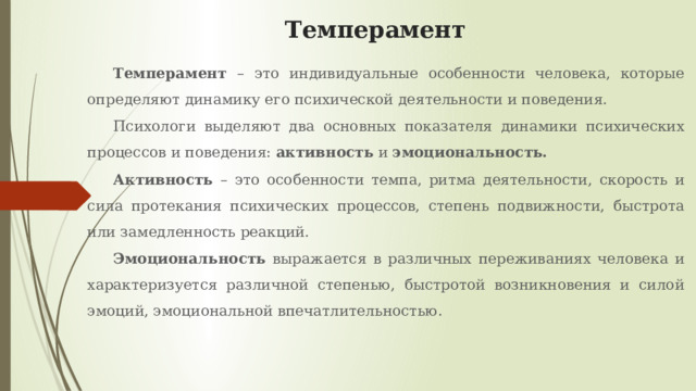 Темперамент Темперамент – это индивидуальные особенности человека, которые определяют динамику его психической деятельности и поведения. Психологи выделяют два основных показателя динамики психических процессов и поведения: активность и эмоциональность. Активность – это особенности темпа, ритма деятельности, скорость и сила протекания психических процессов, степень подвижности, быстрота или замедленность реакций. Эмоциональность выражается в различных переживаниях человека и характеризуется различной степенью, быстротой возникновения и силой эмоций, эмоциональной впечатлительностью. 