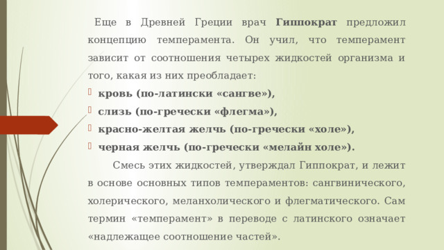 Еще в Древней Греции врач Гиппократ предложил концепцию темперамента. Он учил, что темперамент зависит от соотношения четырех жидкостей организма и того, какая из них преобладает: кровь (по-латински «сангве»), слизь (по-гречески «флегма»), красно-желтая желчь (по-гречески «холе»), черная желчь (по-гречески «мелайн холе»).  Смесь этих жидкостей, утверждал Гиппократ, и лежит в основе основных типов темпераментов: сангвинического, холерического, меланхолического и флегматического. Сам термин «темперамент» в переводе с латинского означает «надлежащее соотношение частей». 