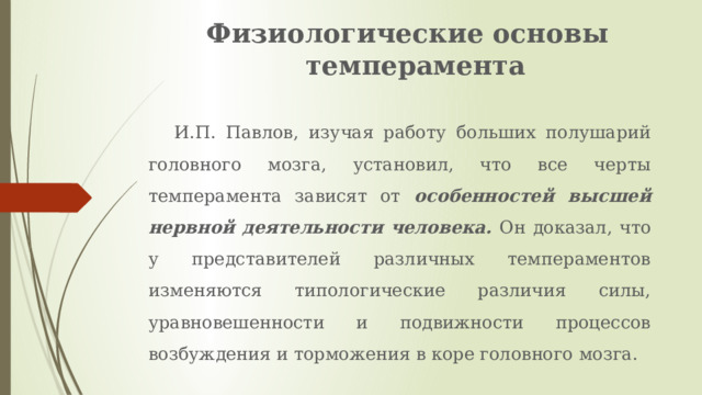 Физиологические основы темперамента   И.П. Павлов, изучая работу больших полушарий головного мозга, установил, что все черты темперамента зависят от особенностей высшей нервной деятельности человека. Он доказал, что у представителей различных темпераментов изменяются типологические различия силы, уравновешенности и подвижности процессов возбуждения и торможения в коре головного мозга. 