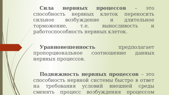 Сила нервных процессов – это способность нервных клеток переносить сильное возбуждение и длительное торможение, т.е. выносливость и работоспособность нервных клеток. Уравновешенность предполагает пропорциональное соотношение данных нервных процессов. Подвижность нервных процессов – это способность нервной системы быстро в ответ на требования условий внешней среды сменять процесс возбуждения процессом торможения и наоборот. 