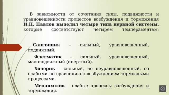 В зависимости от сочетания силы, подвижности и уравновешенности процессов возбуждения и торможения И.П. Павлов выделил четыре типа нервной системы , которые соответствуют четырем темпераментам:   Сангвиник – сильный, уравновешенный, подвижный. Флегматик – сильный, уравновешенный, малоподвижный (инертный). Холерик – сильный, но неуравновешенный, со слабыми по сравнению с возбуждением тормозными процессами. Меланхолик – слабые процессы возбуждения и торможения. 
