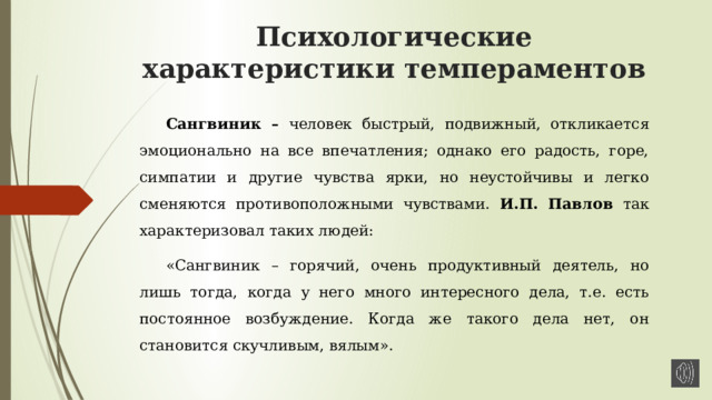 Психологические характеристики темпераментов Сангвиник – человек быстрый, подвижный, откликается эмоционально на все впечатления; однако его радость, горе, симпатии и другие чувства ярки, но неустойчивы и легко сменяются противоположными чувствами. И.П. Павлов так характеризовал таких людей: «Сангвиник – горячий, очень продуктивный деятель, но лишь тогда, когда у него много интересного дела, т.е. есть постоянное возбуждение. Когда же такого дела нет, он становится скучливым, вялым». 