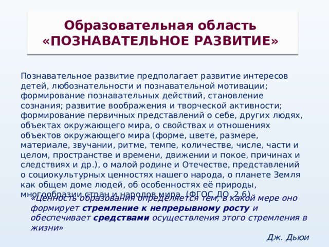Образовательная область «ПОЗНАВАТЕЛЬНОЕ РАЗВИТИЕ» Познавательное развитие предполагает развитие интересов детей, любознательности и познавательной мотивации; формирование познавательных действий, становление сознания; развитие воображения и творческой активности; формирование первичных представлений о себе, других людях, объектах окружающего мира, о свойствах и отношениях объектов окружающего мира (форме, цвете, размере, материале, звучании, ритме, темпе, количестве, числе, части и целом, пространстве и времени, движении и покое, причинах и следствиях и др.), о малой родине и Отечестве, представлений о социокультурных ценностях нашего народа, о планете Земля как общем доме людей, об особенностях её природы, многообразии стран и народов мира. (ФГОС ДО, 2.6) «Ценность образования определяется тем, в какой мере оно формирует стремление к непрерывному росту и обеспечивает средствами осуществления этого стремления в жизни» Дж. Дьюи  