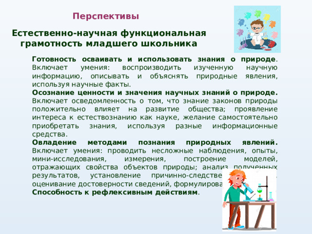 Перспективы Естественно-научная функциональная грамотность младшего школьника Готовность осваивать и использовать знания о природе . Включает умения: воспроизводить изученную научную информацию, описывать и объяснять природные явления, используя научные факты. Осознание ценности и значения научных знаний о природе. Включает осведомленность о том, что знание законов природы положительно влияет на развитие общества; проявление интереса к естествознанию как науке, желание самостоятельно приобретать знания, используя разные информационные средства. Овладение методами познания природных явлений. Включает умения: проводить несложные наблюдения, опыты, мини-исследования, измерения, построение моделей, отражающих свойства объектов природы; анализ полученных результатов, установление причинно-следственных связей, оценивание достоверности сведений, формулирование выводов. Способность к рефлексивным действиям . 