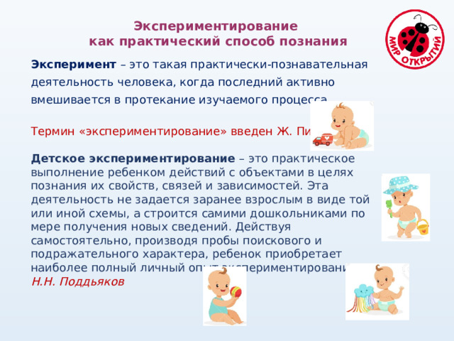 Экспериментирование как практический способ познания Эксперимент – это такая практически-познавательная деятельность человека, когда последний активно вмешивается в протекание изучаемого процесса. Термин «экспериментирование» введен Ж. Пиаже. Детское экспериментирование – это практическое выполнение ребенком действий с объектами в целях познания их свойств, связей и зависимостей. Эта деятельность не задается заранее взрослым в виде той или иной схемы, а строится самими дошкольниками по мере получения новых сведений. Действуя самостоятельно, производя пробы поискового и подражательного характера, ребенок приобретает наиболее полный личный опыт экспериментирования. Н.Н. Поддьяков 