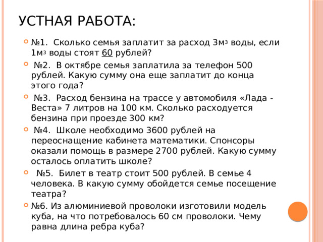 Устная работа: № 1. Сколько семья заплатит за расход 3м 3 воды, если 1м 3 воды стоят 60 рублей? № 2. В октябре семья заплатила за телефон 500 рублей. Какую сумму она еще заплатит до конца этого года? № 3. Расход бензина на трассе у автомобиля «Лада - Веста» 7 литров на 100 км. Сколько расходуется бензина при проезде 300 км? № 4. Школе необходимо 3600 рублей на переоснащение кабинета математики. Спонсоры оказали помощь в размере 2700 рублей. Какую сумму осталось оплатить школе? № 5. Билет в театр стоит 500 рублей. В семье 4 человека. В какую сумму обойдется семье посещение театра? № 6. Из алюминиевой проволоки изготовили модель куба, на что потребовалось 60 см проволоки. Чему равна длина ребра куба? 