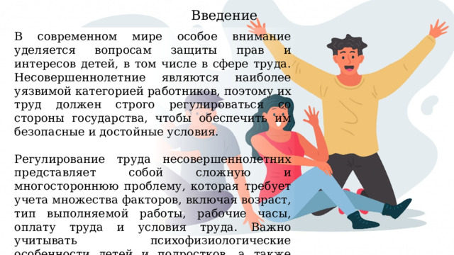 Введение В современном мире особое внимание уделяется вопросам защиты прав и интересов детей, в том числе в сфере труда. Несовершеннолетние являются наиболее уязвимой категорией работников, поэтому их труд должен строго регулироваться со стороны государства, чтобы обеспечить им безопасные и достойные условия. Регулирование труда несовершеннолетних представляет собой сложную и многостороннюю проблему, которая требует учета множества факторов, включая возраст, тип выполняемой работы, рабочие часы, оплату труда и условия труда. Важно учитывать психофизиологические особенности детей и подростков, а также защиту их здоровья и образования. 