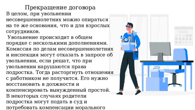 Прекращение договора В целом, при увольнении несовершеннолетних можно опираться на те же основания, что и для взрослых сотрудников.  Увольнение происходит в общем порядке с несколькими дополнениями. Комиссия по делам несовершеннолетних и инспекция могут отказать в запросе об увольнении, если решат, что при увольнении нарушаются права подростка. Тогда расторгнуть отношения с работником не получится. Его нужно восстановить в должности и компенсировать вынужденный простой. В некоторых случаях родители подростка могут подать в суд и потребовать компенсации морального вреда. Статья 394 ТК РФ оставляет за судами право определить размер выплаты на свое усмотрение. 