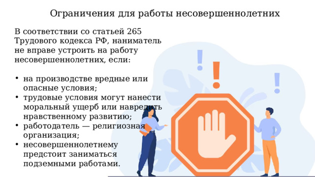 Ограничения для работы несовершеннолетних В соответствии со статьей 265 Трудового кодекса РФ, наниматель не вправе устроить на работу несовершеннолетних, если: на производстве вредные или опасные условия; трудовые условия могут нанести моральный ущерб или навредить нравственному развитию; работодатель — религиозная организация; несовершеннолетнему предстоит заниматься подземными работами. 
