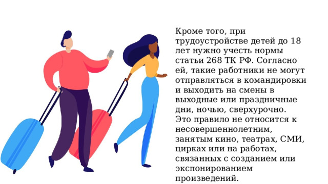 Кроме того, при трудоустройстве детей до 18 лет нужно учесть нормы статьи 268 ТК РФ. Согласно ей, такие работники не могут отправляться в командировки и выходить на смены в выходные или праздничные дни, ночью, сверхурочно. Это правило не относится к несовершеннолетним, занятым кино, театрах, СМИ, цирках или на работах, связанных с созданием или экспонированием произведений. 