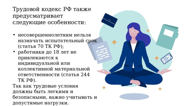 Трудовой кодекс РФ также предусматривает следующие особенности: несовершеннолетним нельзя назначать испытательный срок (статья 70 ТК РФ); работники до 18 лет не привлекаются к индивидуальной или коллективной материальной ответственности (статья 244 ТК РФ). Так как трудовые условия должны быть легкими и безопасными, важно учитывать и допустимые нагрузки. 
