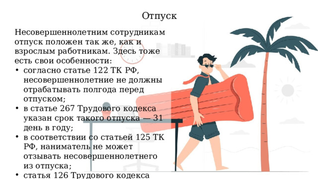 Отпуск Несовершеннолетним сотрудникам отпуск положен так же, как и взрослым работникам. Здесь тоже есть свои особенности: согласно статье 122 ТК РФ, несовершеннолетние не должны отрабатывать полгода перед отпуском; в статье 267 Трудового кодекса указан срок такого отпуска — 31 день в году; в соответствии со статьей 125 ТК РФ, наниматель не может отзывать несовершеннолетнего из отпуска; статья 126 Трудового кодекса запрещает заменять несовершеннолетним отпуск материальной компенсацией. 