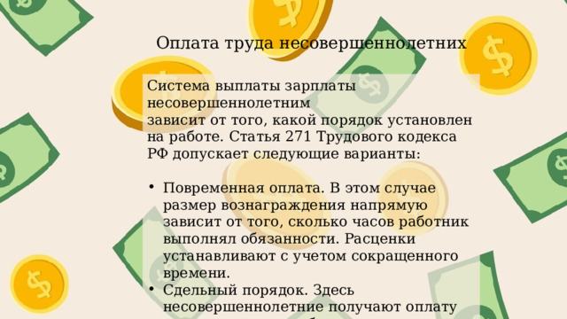 Оплата труда несовершеннолетних Система выплаты зарплаты несовершеннолетним зависит от того, какой порядок установлен на работе. Статья 271 Трудового кодекса РФ допускает следующие варианты: Повременная оплата. В этом случае размер вознаграждения напрямую зависит от того, сколько часов работник выполнял обязанности. Расценки устанавливают с учетом сокращенного времени. Сдельный порядок. Здесь несовершеннолетние получают оплату за выполненные работы в зависимости от сдельных расценок. 