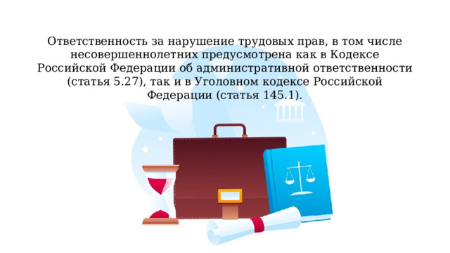 Ответственность за нарушение трудовых прав, в том числе несовершеннолетних предусмотрена как в Кодексе Российской Федерации об административной ответственности (статья 5.27), так и в Уголовном кодексе Российской Федерации (статья 145.1). 