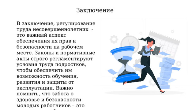 Заключение В заключение, регулирование труда несовершеннолетних - это важный аспект обеспечения их прав и безопасности на рабочем месте. Законы и нормативные акты строго регламентируют условия труда подростков, чтобы обеспечить им возможность обучения, развития и защиты от эксплуатации. Важно помнить, что забота о здоровье и безопасности молодых работников – это инвестиция в будущее общества и экономики. 