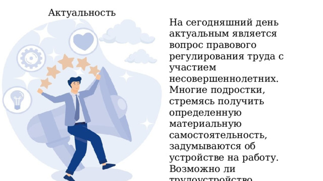 Актуальность На сегодняшний день актуальным является вопрос правового регулирования труда с участием несовершеннолетних. Многие подростки, стремясь получить определенную материальную самостоятельность, задумываются об устройстве на работу. Возможно ли трудоустройство несовершеннолетних и на каких условиях они могут работать? 