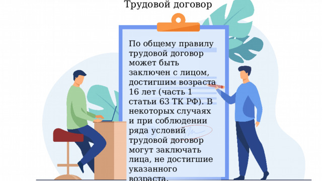 Трудовой договор По общему правилу трудовой договор может быть заключен с лицом, достигшим возраста 16 лет (часть 1 статьи 63 ТК РФ). В некоторых случаях и при соблюдении ряда условий трудовой договор могут заключать лица, не достигшие указанного возраста. Рассмотрим части 2, 3 и 4 статьи 63 ТК РФ.  