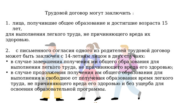 Трудовой договор могут заключить : лица, получившие общее образование и достигшие возраста 15 лет, для выполнения легкого труда, не причиняющего вреда их здоровью. 2. с письменного согласия одного из родителей трудовой договор может быть заключен с 14-летним лицом в двух случаях: в случае завершения получения им общего образования для выполнения легкого труда, не причиняющего вреда его здоровью; в случае продолжения получения им общего образования для выполнения в свободное от получения образования время легкого труда, не причиняющего вреда его здоровью и без ущерба для освоения образовательной программы. 