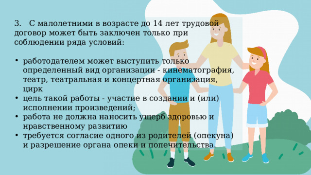 3. С малолетними в возрасте до 14 лет трудовой договор может быть заключен только при соблюдении ряда условий: работодателем может выступить только определенный вид организации - кинематография, театр, театральная и концертная организация, цирк цель такой работы - участие в создании и (или) исполнении произведений; работа не должна наносить ущерб здоровью и нравственному развитию требуется согласие одного из родителей (опекуна) и разрешение органа опеки и попечительства. 