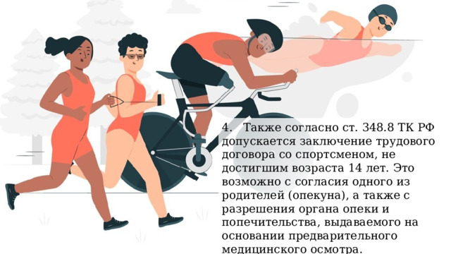 4. Также согласно ст. 348.8 ТК РФ допускается заключение трудового договора со спортсменом, не достигшим возраста 14 лет. Это возможно с согласия одного из родителей (опекуна), а также с разрешения органа опеки и попечительства, выдаваемого на основании предварительного медицинского осмотра. 