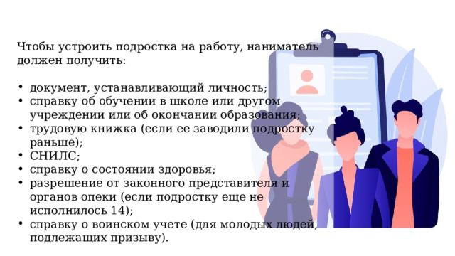 Чтобы устроить подростка на работу, наниматель должен получить: документ, устанавливающий личность; справку об обучении в школе или другом учреждении или об окончании образования; трудовую книжка (если ее заводили подростку раньше); СНИЛС; справку о состоянии здоровья; разрешение от законного представителя и органов опеки (если подростку еще не исполнилось 14); справку о воинском учете (для молодых людей, подлежащих призыву). 