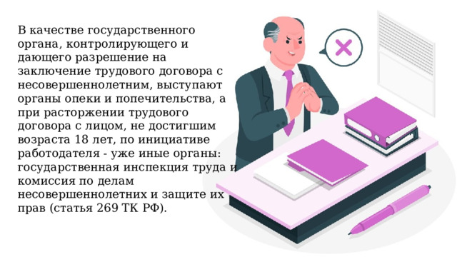 В качестве государственного органа, контролирующего и дающего разрешение на заключение трудового договора с несовершеннолетним, выступают органы опеки и попечительства, а при расторжении трудового договора с лицом, не достигшим возраста 18 лет, по инициативе работодателя - уже иные органы: государственная инспекция труда и комиссия по делам несовершеннолетних и защите их прав (статья 269 ТК РФ). 