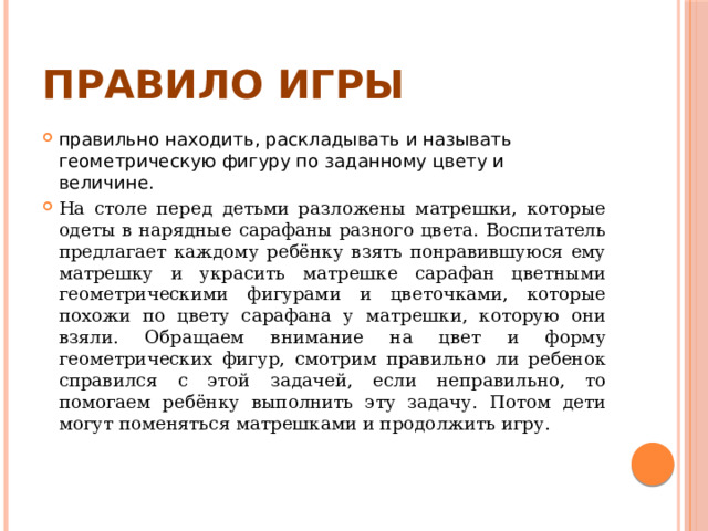 Правило игры правильно находить, раскладывать и называть геометрическую фигуру по заданному цвету и величине. На столе перед детьми разложены матрешки, которые одеты в нарядные сарафаны разного цвета. Воспитатель предлагает каждому ребёнку взять понравившуюся ему матрешку и украсить матрешке сарафан цветными геометрическими фигурами и цветочками, которые похожи по цвету сарафана у матрешки, которую они взяли. Обращаем внимание на цвет и форму геометрических фигур, смотрим правильно ли ребенок справился с этой задачей, если неправильно, то помогаем ребёнку выполнить эту задачу. Потом дети могут поменяться матрешками и продолжить игру. 