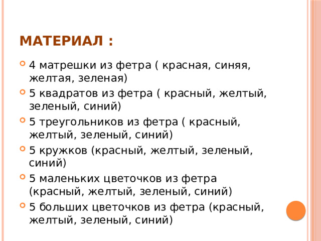 Материал : 4 матрешки из фетра ( красная, синяя, желтая, зеленая) 5 квадратов из фетра ( красный, желтый, зеленый, синий) 5 треугольников из фетра ( красный, желтый, зеленый, синий) 5 кружков (красный, желтый, зеленый, синий) 5 маленьких цветочков из фетра (красный, желтый, зеленый, синий) 5 больших цветочков из фетра (красный, желтый, зеленый, синий) 