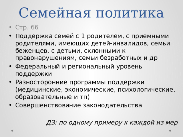 Семейная политика Стр. 66 Поддержка семей с 1 родителем, с приемными родителями, имеющих детей-инвалидов, семьи беженцев, с детьми, склонными к правонарушениям, семьи безработных и др Федеральный и региональный уровень поддержки Разносторонние программы поддержки (медицинские, экономические, психологические, образовательные и тп) Совершенствование законодательства ДЗ: по одному примеру к каждой из мер 