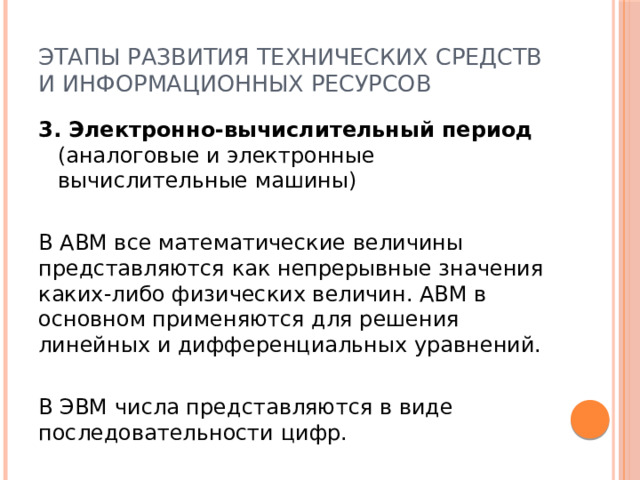 Этапы развития технических средств и информационных ресурсов 3. Электронно-вычислительный период (аналоговые и электронные вычислительные машины) В АВМ все математические величины представляются как непрерывные значения каких-либо физических величин. АВМ в основном применяются для решения линейных и дифференциальных уравнений. В ЭВМ числа представляются в виде последовательности цифр. 