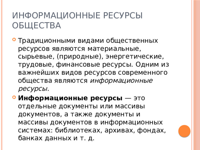 Информационные ресурсы общества Традиционными видами общественных ресурсов являются материальные, сырьевые, (природные), энергетические, трудовые, финансовые ресурсы. Одним из важнейших видов ресурсов современного общества являются информационные ресурсы . Информационные ресурсы — это отдельные документы или массивы документов, а также документы и массивы документов в информационных системах: библиотеках, архивах, фондах, банках данных и т. д. 