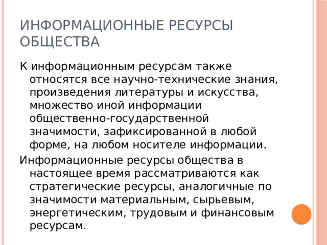 Информационные ресурсы общества К информационным ресурсам также относятся все научно-технические знания, произведения литературы и искусства, множество иной информации общественно-государственной значимости, зафиксированной в любой форме, на любом носителе информации. Информационные ресурсы общества в настоящее время рассматриваются как стратегические ресурсы, аналогичные по значимости материальным, сырьевым, энергетическим, трудовым и финансовым ресурсам. 