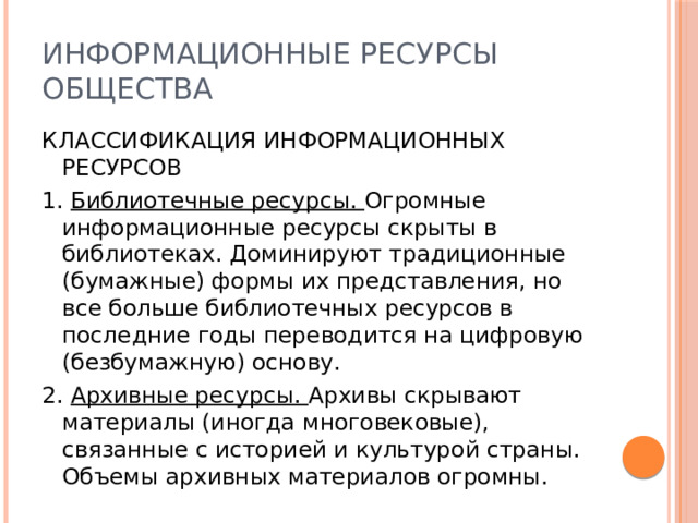 Информационные ресурсы общества КЛАССИФИКАЦИЯ ИНФОРМАЦИОННЫХ РЕСУРСОВ 1. Библиотечные ресурсы. Огромные информационные ресурсы скрыты в библиотеках. Доминируют традиционные (бумажные) формы их представления, но все больше библиотечных ресурсов в последние годы переводится на цифровую (безбумажную) основу. 2. Архивные ресурсы. Архивы скрывают материалы (иногда многовековые), связанные с историей и культурой страны. Объемы архивных материалов огромны. 