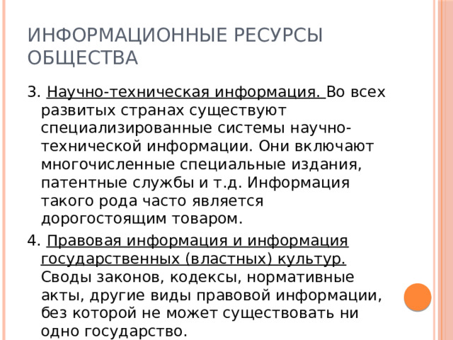 Информационные ресурсы общества 3. Научно-техническая информация. Во всех развитых странах существуют специализированные системы научно-технической информации. Они включают многочисленные специальные издания, патентные службы и т.д. Информация такого рода часто является дорогостоящим товаром. 4. Правовая информация и информация государственных (властных) культур. Своды законов, кодексы, нормативные акты, другие виды правовой информации, без которой не может существовать ни одно государство. 