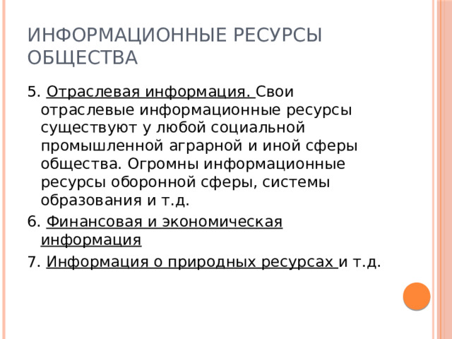 Информационные ресурсы общества 5. Отраслевая информация. Свои отраслевые информационные ресурсы существуют у любой социальной промышленной аграрной и иной сферы общества. Огромны информационные ресурсы оборонной сферы, системы образования и т.д. 6. Финансовая и экономическая информация 7. Информация о природных ресурсах и т.д. 