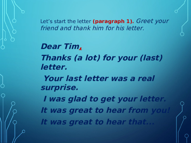 Let’s start the letter (paragraph 1). Greet your friend and thank him for his letter.  Dear Tim , Thanks (a lot) for your (last) letter.  Your last letter was a real surprise.  I was glad to get your letter. It was great to hear from you! It was great to hear that...   