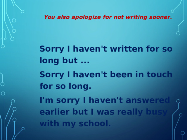 You also apologize for not writing sooner.  Sorry I haven't written for so long but ... Sorry I haven't been in touch for so long. I'm sorry I haven't answered earlier but I was really busy with my school.  