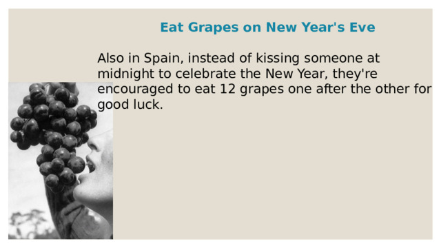 Eat Grapes on New Year's Eve  Also in Spain, instead of kissing someone at midnight to celebrate the New Year, they're encouraged to eat 12 grapes one after the other for good luck. 