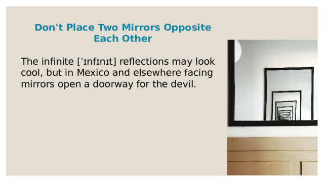 Don't Place Two Mirrors Opposite Each Other  The infinite [ˈɪnfɪnɪt] reflections may look cool, but in Mexico and elsewhere facing mirrors open a doorway for the devil. 