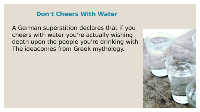 Don't Cheers With Water  A German superstition declares that if you cheers with water you're actually wishing death upon the people you're drinking with. The ideacomes from Greek mythology. 