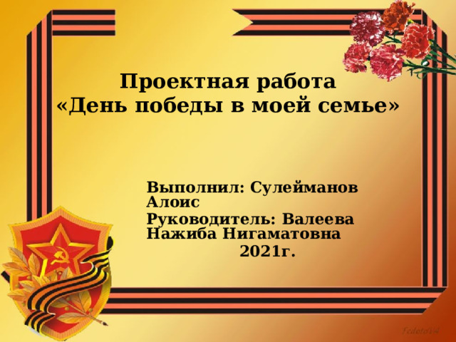  Проектная работа  «День победы в моей семье»   Выполнил: Сулейманов Алоис Руководитель: Валеева Нажиба Нигаматовна  2021г.  