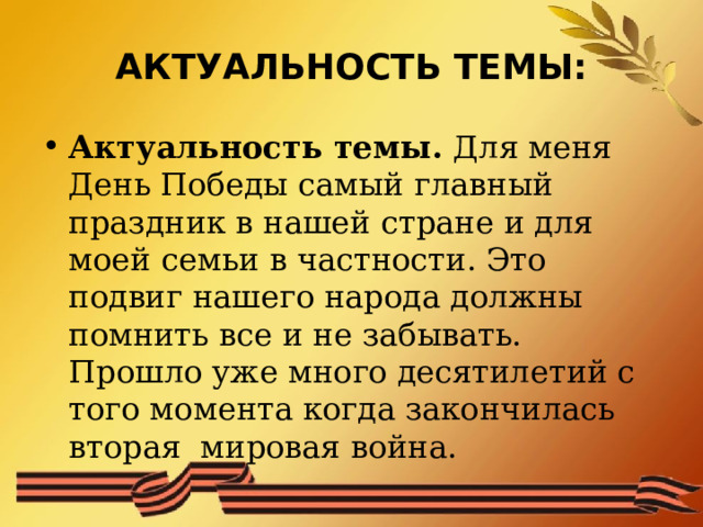 АКТУАЛЬНОСТЬ ТЕМЫ: Актуальность темы. Для меня День Победы самый главный праздник в нашей стране и для моей семьи в частности. Это подвиг нашего народа должны помнить все и не забывать. Прошло уже много десятилетий с того момента когда закончилась вторая мировая война. 