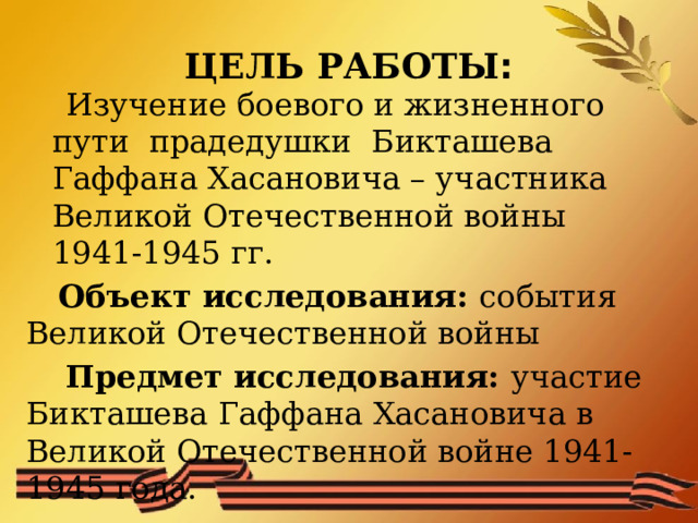 ЦЕЛЬ РАБОТЫ :  Изучение боевого и жизненного пути прадедушки Бикташева Гаффана Хасановича – участника Великой Отечественной войны 1941-1945 гг.  Объект исследования: события Великой Отечественной войны  Предмет исследования: участие Бикташева Гаффана Хасановича в Великой Отечественной войне 1941-1945 года. 