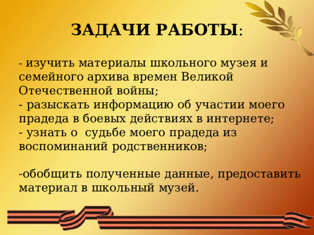 ЗАДАЧИ РАБОТЫ :  - изучить материалы школьного музея и семейного архива времен Великой Отечественной войны;  - разыскать информацию об участии моего прадеда в боевых действиях в интернете;  - узнать о судьбе моего прадеда из воспоминаний родственников;   -обобщить полученные данные, предоставить материал в школьный музей. 