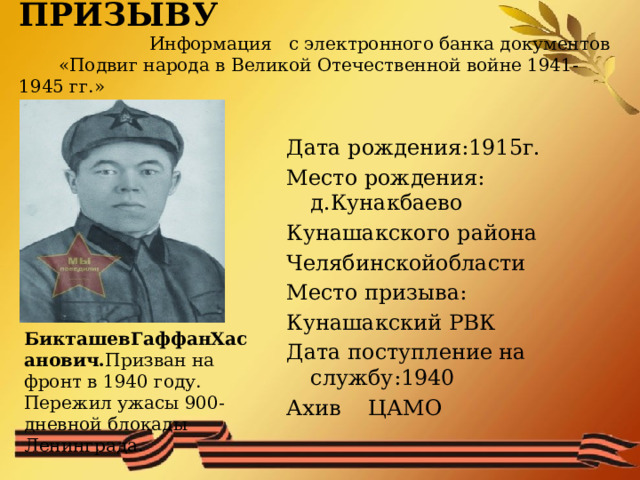      СЛУЖБА ПО ПРИЗЫВУ   Информация с электронного банка документов  «Подвиг народа в Великой Отечественной войне 1941-1945 гг.» БикташевГаффанХасанович. Призван на фронт в 1940 году. Пережил ужасы 900-дневной блокады Ленинграда.   Дата рождения:1915г. Место рождения: д.Кунакбаево Кунашакского района Челябинскойобласти Место призыва: Кунашакский РВК Дата поступление на службу:1940 Ахив ЦАМО 