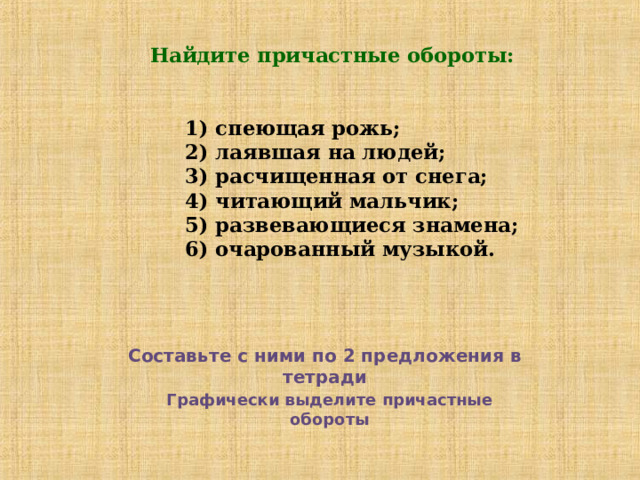 Найдите причастные обороты:    1) спеющая рожь;  2) лаявшая на людей;  3) расчищенная от снега;  4) читающий мальчик;  5) развевающиеся знамена;  6) очарованный музыкой. Составьте с ними по 2 предложения в тетради Графически выделите причастные обороты 