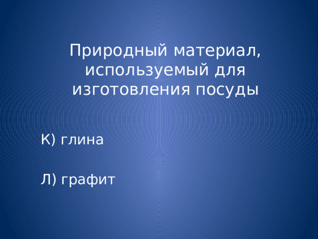 Природный материал, используемый для изготовления посуды К) глина Л) графит 