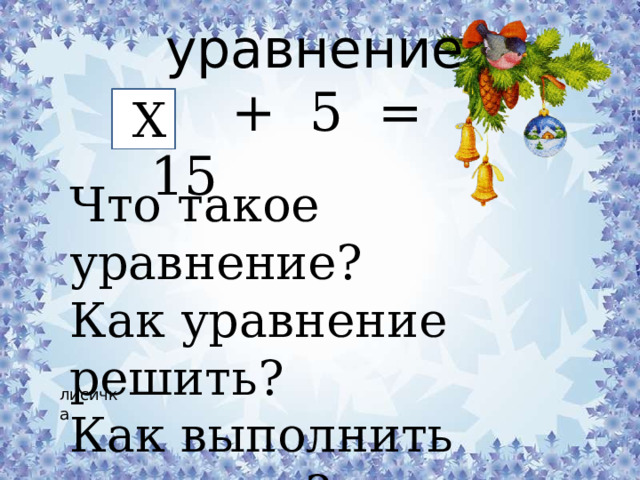 уравнение  + 5 = 15 Х Что такое уравнение? Как уравнение решить? Как выполнить проверку? лисичка 